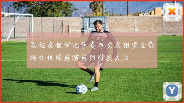 恩佐度假伊比萨岛与女友甜蜜合影转会传闻愈演愈烈引发关注
