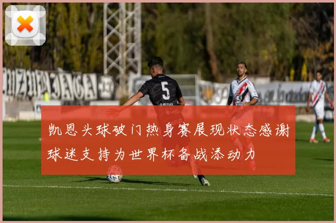 凯恩头球破门热身赛展现状态感谢球迷支持为世界杯备战添动力