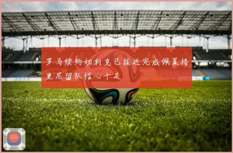 罗马续约切利克已接近完成佩莱格里尼留队信心十足